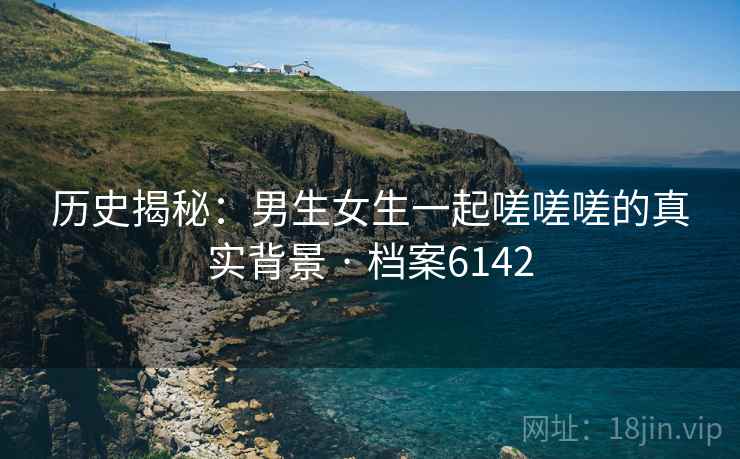 历史揭秘：男生女生一起嗟嗟嗟的真实背景 · 档案6142