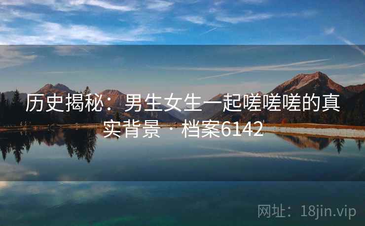 历史揭秘：男生女生一起嗟嗟嗟的真实背景 · 档案6142