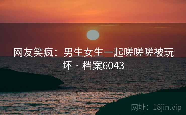 网友笑疯：男生女生一起嗟嗟嗟被玩坏 · 档案6043