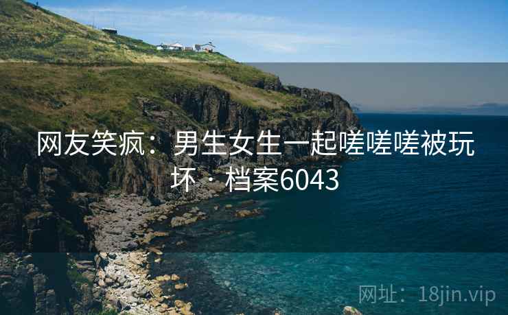 网友笑疯：男生女生一起嗟嗟嗟被玩坏 · 档案6043