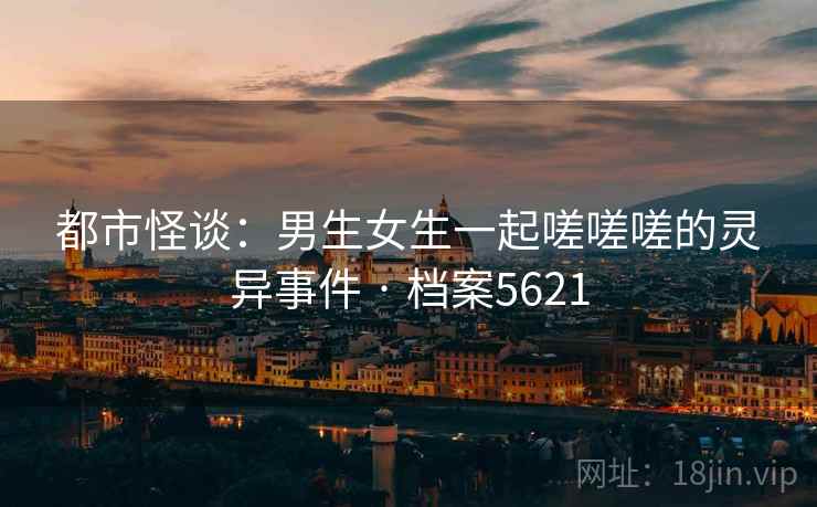 都市怪谈：男生女生一起嗟嗟嗟的灵异事件 · 档案5621