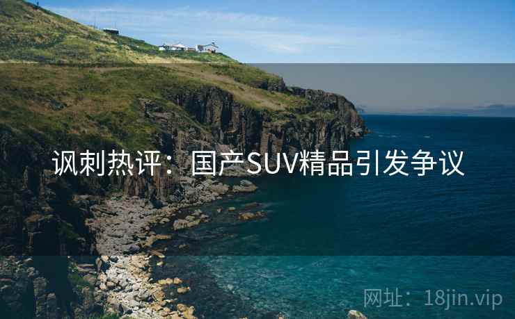 讽刺热评:国产SUV精品引发争议 讽刺热评:国产SUV精品引发争议