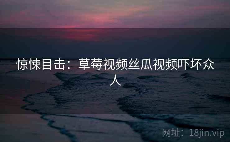 惊悚目击:草莓视频丝瓜视频吓坏众人 惊悚目击:草莓视频丝瓜视频吓坏众人