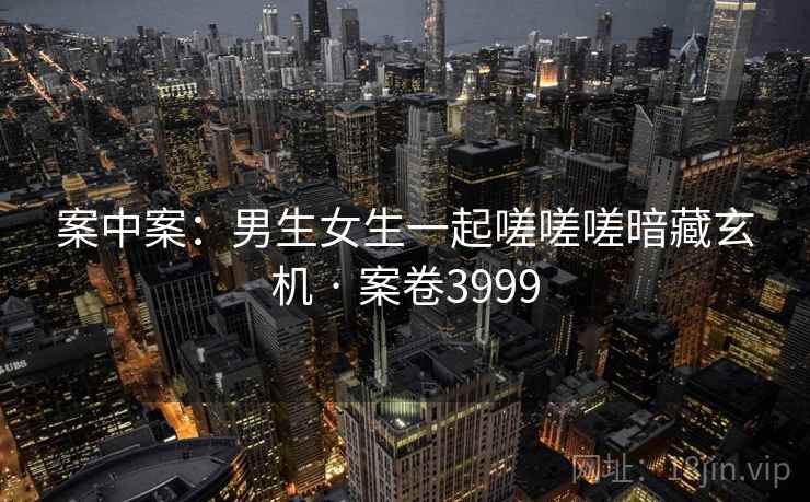 案中案:男生女生一起嗟嗟嗟暗藏玄机 · 案卷3999 案中案:男生女生一起嗟嗟嗟暗藏玄机 · 案卷3999
