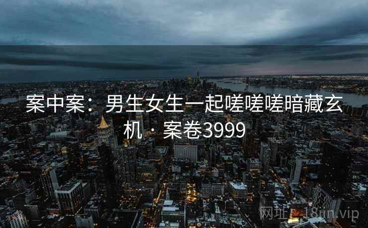 案中案:男生女生一起嗟嗟嗟暗藏玄机 · 案卷3999 案中案:男生女生一起嗟嗟嗟暗藏玄机 · 案卷3999