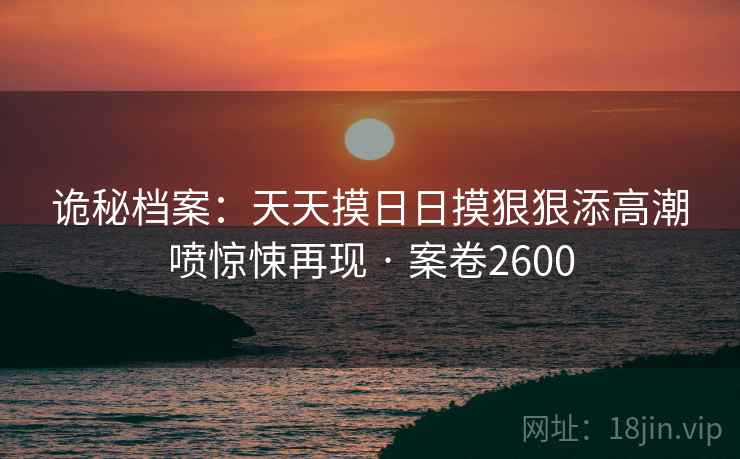 诡秘档案：天天摸日日摸狠狠添高潮喷惊悚再现 · 案卷2600